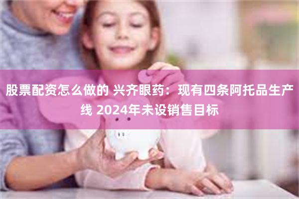 股票配资怎么做的 兴齐眼药：现有四条阿托品生产线 2024年未设销售目标