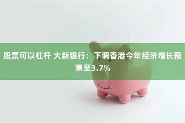 股票可以杠杆 大新银行：下调香港今年经济增长预测至3.7%