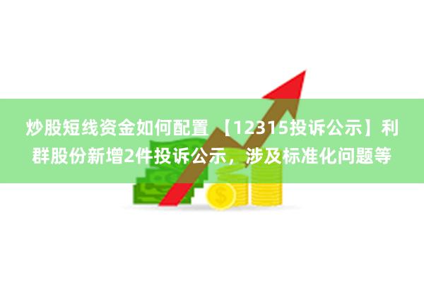 炒股短线资金如何配置 【12315投诉公示】利群股份新增2件投诉公示，涉及标准化问题等