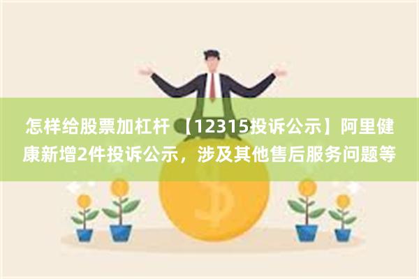 怎样给股票加杠杆 【12315投诉公示】阿里健康新增2件投诉公示，涉及其他售后服务问题等