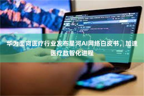 华为面向医疗行业发布星河AI网络白皮书，加速医疗数智化进程