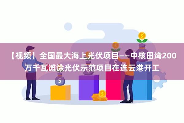 【视频】全国最大海上光伏项目——中核田湾200万千瓦滩涂光伏示范项目在连云港开工