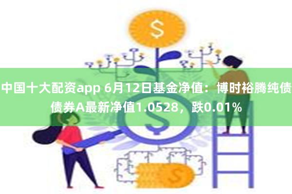 中国十大配资app 6月12日基金净值：博时裕腾纯债债券A最新净值1.0528，跌0.01%