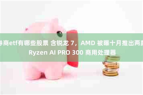 券商etf有哪些股票 含锐龙 7，AMD 被曝十月推出两款 Ryzen AI PRO 300 商用处理器