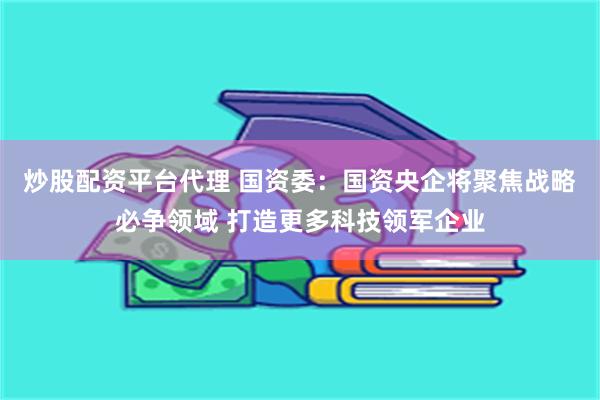 炒股配资平台代理 国资委：国资央企将聚焦战略必争领域 打造更多科技领军企业