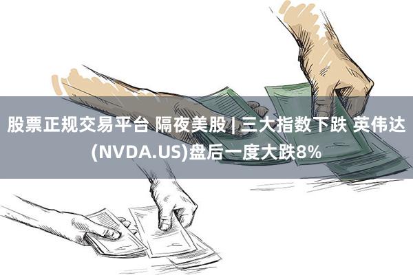 股票正规交易平台 隔夜美股 | 三大指数下跌 英伟达(NVDA.US)盘后一度大跌8%