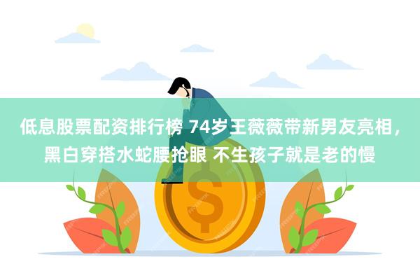 低息股票配资排行榜 74岁王薇薇带新男友亮相，黑白穿搭水蛇腰抢眼 不生孩子就是老的慢