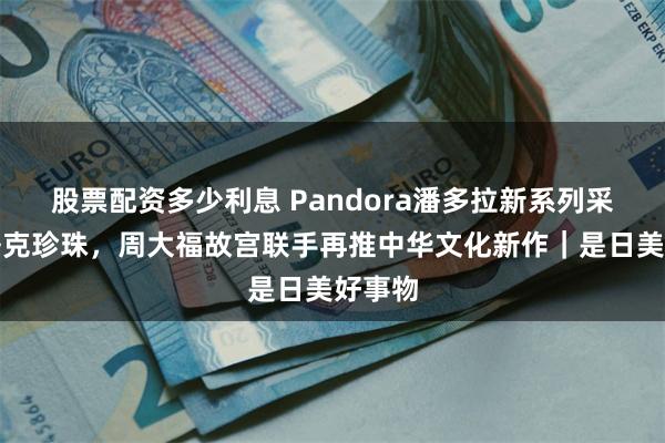 股票配资多少利息 Pandora潘多拉新系列采用巴洛克珍珠，周大福故宫联手再推中华文化新作｜是日美好事物