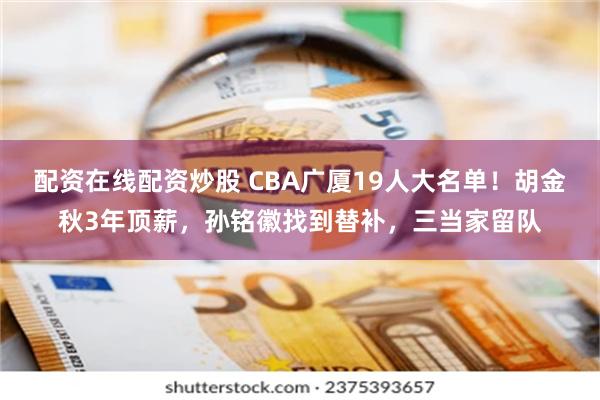 配资在线配资炒股 CBA广厦19人大名单！胡金秋3年顶薪，孙铭徽找到替补，三当家留队