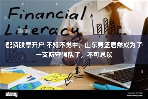 配资股票开户 不知不觉中，山东男篮居然成为了一支防守强队了，不可思议