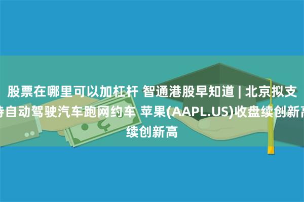 股票在哪里可以加杠杆 智通港股早知道 | 北京拟支持自动驾驶汽车跑网约车 苹果(AAPL.US)收盘续创新高