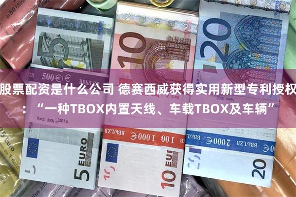 股票配资是什么公司 德赛西威获得实用新型专利授权：“一种TBOX内置天线、车载TBOX及车辆”