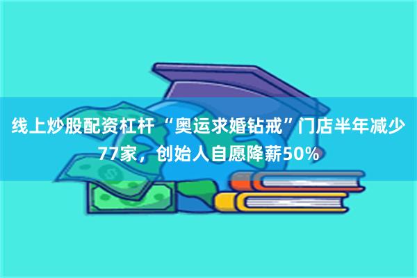 线上炒股配资杠杆 “奥运求婚钻戒”门店半年减少77家，创始人自愿降薪50%