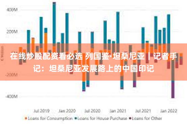 在线炒股配资看必选 列国鉴·坦桑尼亚｜记者手记：坦桑尼亚发展路上的中国印记