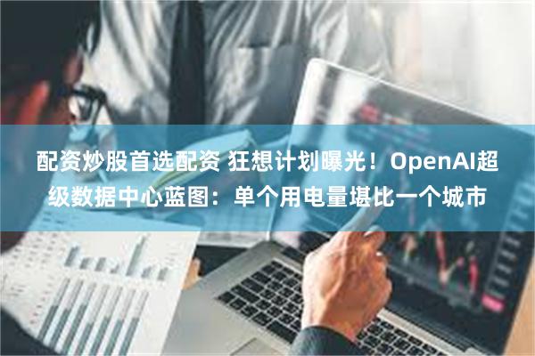 配资炒股首选配资 狂想计划曝光！OpenAI超级数据中心蓝图：单个用电量堪比一个城市