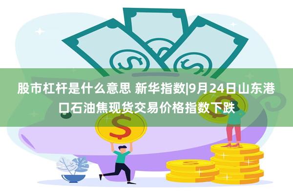 股市杠杆是什么意思 新华指数|9月24日山东港口石油焦现货交易价格指数下跌