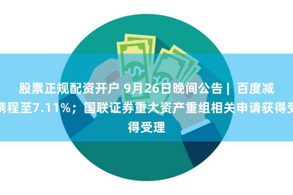 股票正规配资开户 9月26日晚间公告 |  百度减持携程至7.11%；国联证券重大资产重组相关申请获得受理