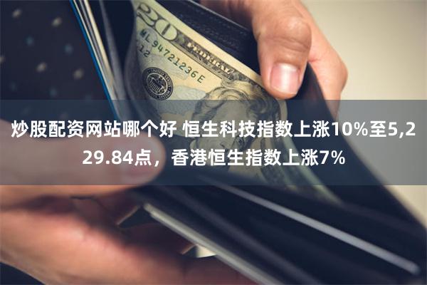 炒股配资网站哪个好 恒生科技指数上涨10%至5,229.84点，香港恒生指数上涨7%