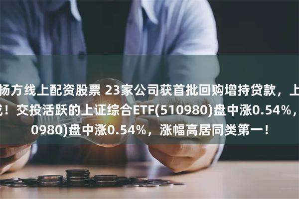 杨方线上配资股票 23家公司获首批回购增持贷款，上证成分股占比近六成！交投活跃的上证综合ETF(510980)盘中涨0.54%，涨幅高居同类第一！