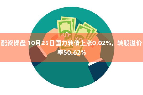 配资操盘 10月25日国力转债上涨0.02%，转股溢价率50.62%