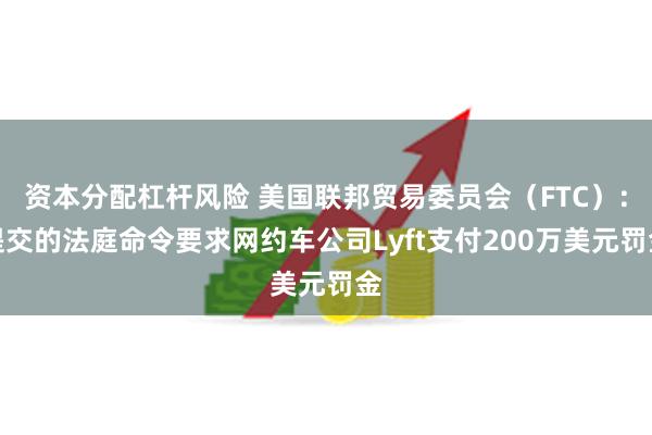 资本分配杠杆风险 美国联邦贸易委员会（FTC）：提交的法庭命令要求网约车公司Lyft支付200万美元罚金