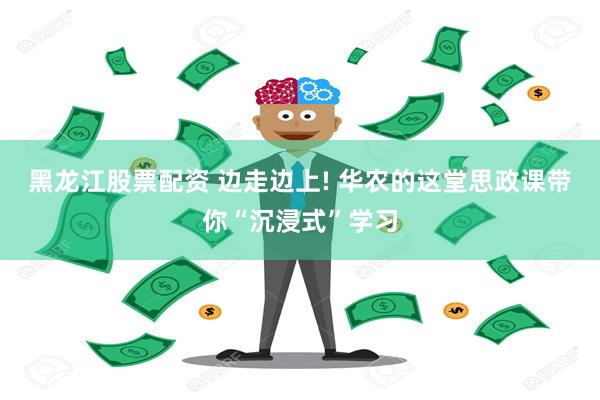 黑龙江股票配资 边走边上! 华农的这堂思政课带你“沉浸式”学习