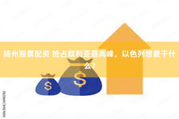 扬州股票配资 抢占叙利亚最高峰，以色列想要干什么？