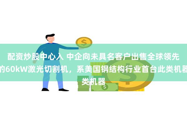 配资炒股中心入 中企向未具名客户出售全球领先的60kW激光切割机，系美国钢结构行业首台此类机器