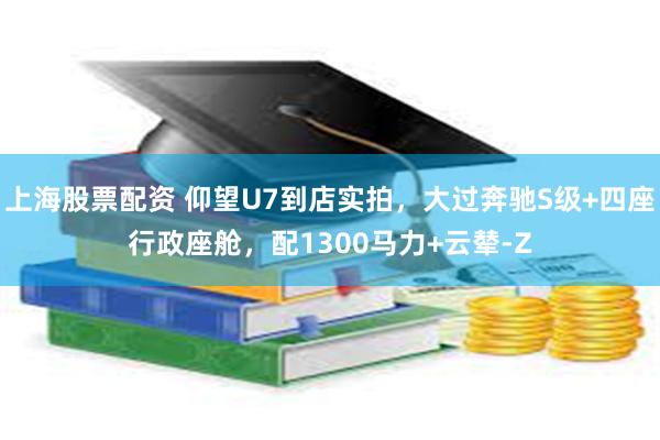 上海股票配资 仰望U7到店实拍，大过奔驰S级+四座行政座舱，配1300马力+云辇-Z