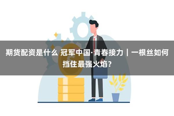 期货配资是什么 冠军中国·青春接力｜一根丝如何挡住最强火焰？