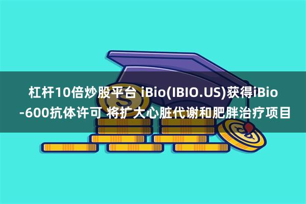 杠杆10倍炒股平台 iBio(IBIO.US)获得iBio -600抗体许可 将扩大心脏代谢和肥胖治疗项目