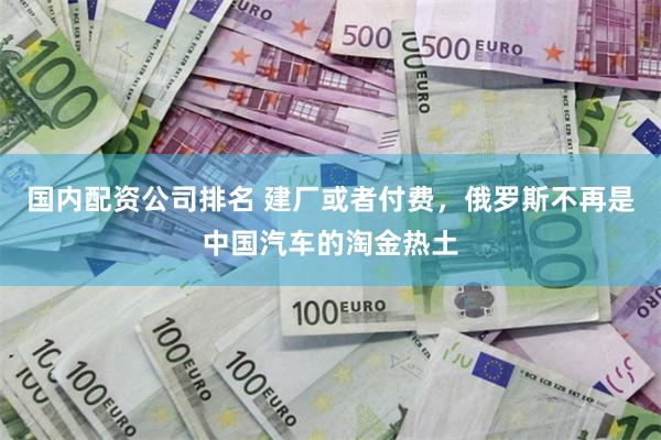 国内配资公司排名 建厂或者付费，俄罗斯不再是中国汽车的淘金热土