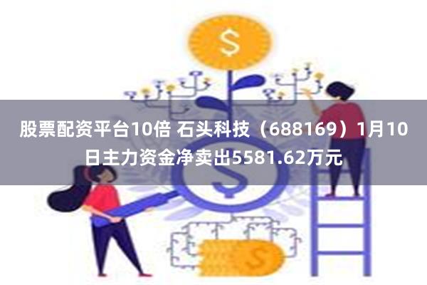 股票配资平台10倍 石头科技（688169）1月10日主力资金净卖出5581.62万元