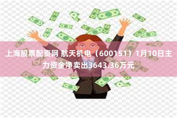 上海股票配资网 航天机电（600151）1月10日主力资金净卖出3643.36万元