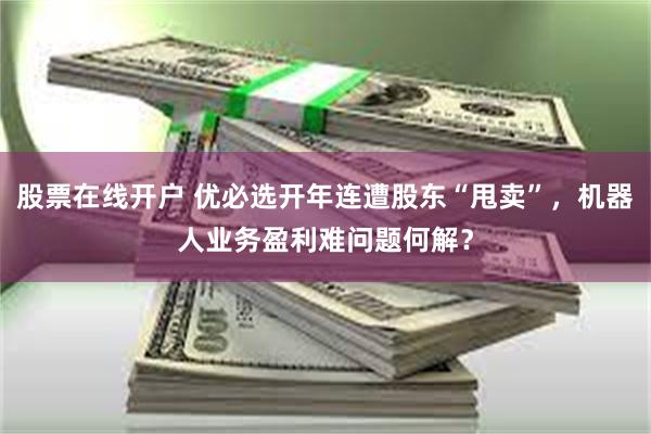 股票在线开户 优必选开年连遭股东“甩卖”，机器人业务盈利难问题何解？