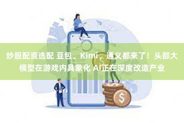 炒股配资选配 豆包、Kimi、通义都来了！头部大模型在游戏内具象化 AI正在深度改造产业