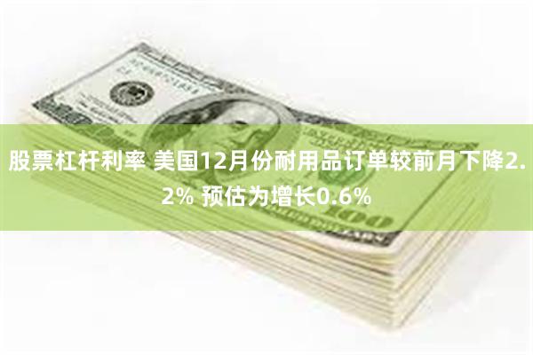 股票杠杆利率 美国12月份耐用品订单较前月下降2.2% 预估为增长0.6%