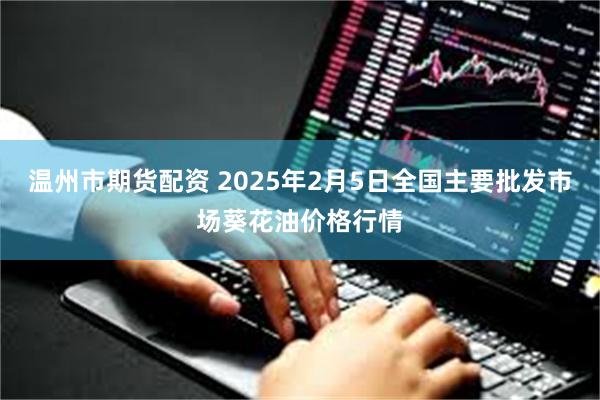 温州市期货配资 2025年2月5日全国主要批发市场葵花油价格行情