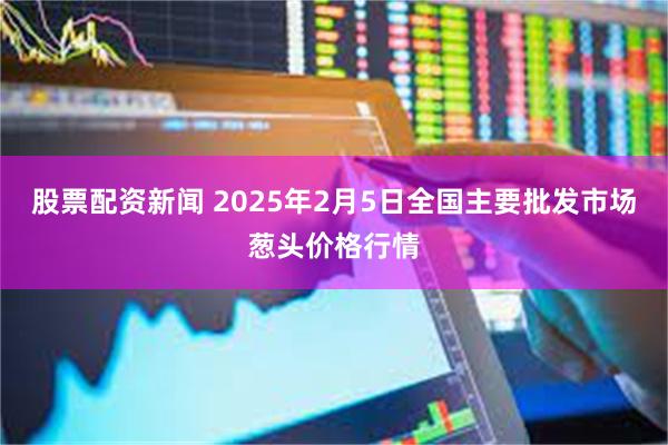 股票配资新闻 2025年2月5日全国主要批发市场葱头价格行情