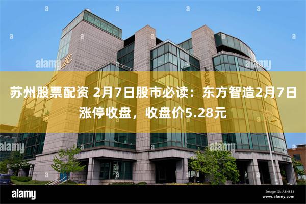 苏州股票配资 2月7日股市必读：东方智造2月7日涨停收盘，收盘价5.28元