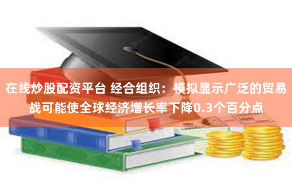 在线炒股配资平台 经合组织：模拟显示广泛的贸易战可能使全球经济增长率下降0.3个百分点